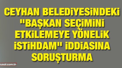 Ceyhan Belediyesindeki "başkan seçimini etkilemeye yönelik istihdam" iddiasına soruşturma